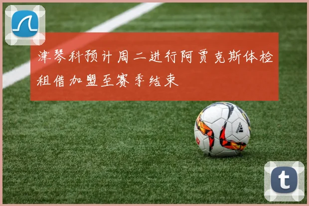 津琴科预计周二进行阿贾克斯体检租借加盟至赛季结束