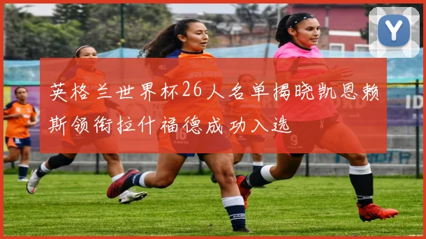 英格兰世界杯26人名单揭晓凯恩赖斯领衔拉什福德成功入选
