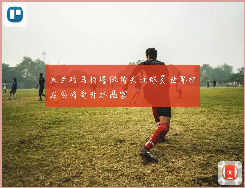 米兰对马特塔保持关注球员世界杯后或将离开水晶宫