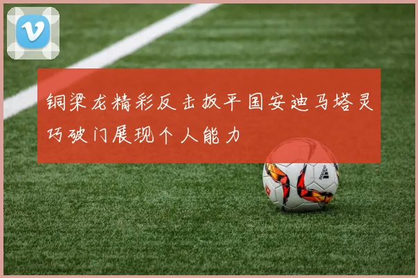 铜梁龙精彩反击扳平国安迪马塔灵巧破门展现个人能力