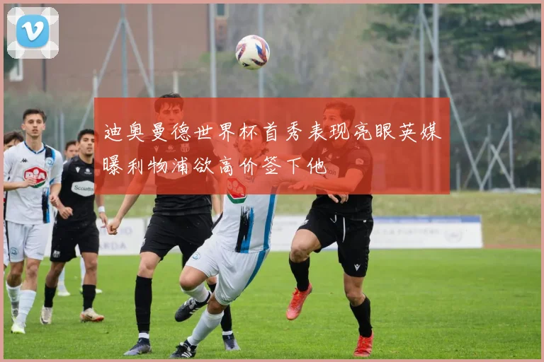 迪奥曼德世界杯首秀表现亮眼英媒曝利物浦欲高价签下他