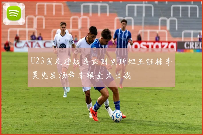 U23国足迎战乌兹别克斯坦王钰栋李昊先发杨希李镇全力出战