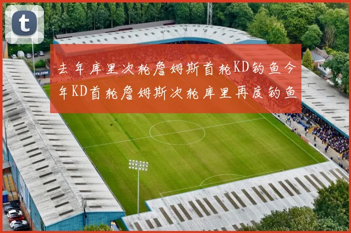 去年库里次轮詹姆斯首轮KD钓鱼今年KD首轮詹姆斯次轮库里再度钓鱼的奇妙对比