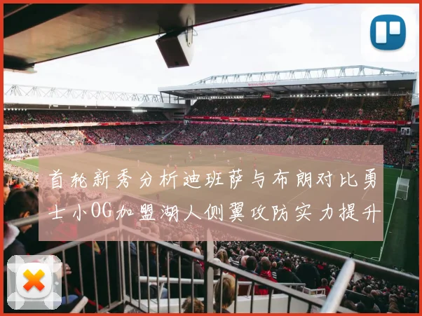 首轮新秀分析迪班萨与布朗对比勇士小OG加盟湖人侧翼攻防实力提升