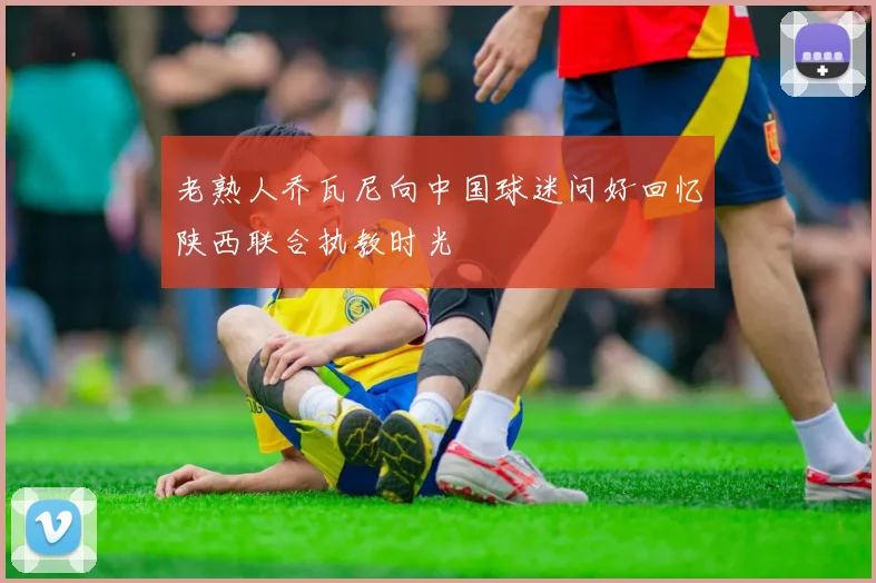 老熟人乔瓦尼向中国球迷问好回忆陕西联合执教时光