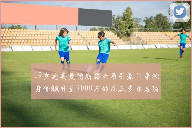 19岁迪奥曼德崭露头角引豪门争抢身价飙升至9000万的厄瓜多尔后防新星