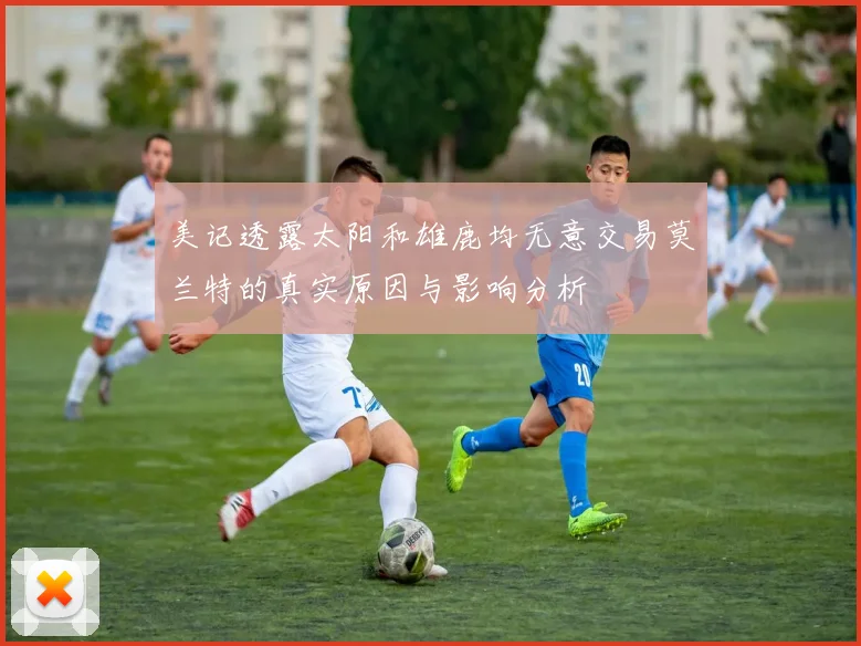 美记透露太阳和雄鹿均无意交易莫兰特的真实原因与影响分析