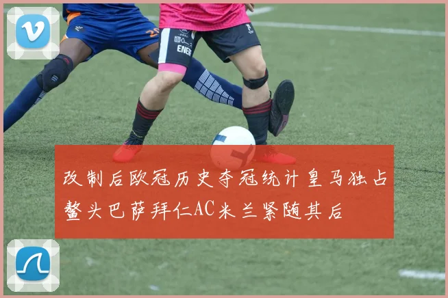 改制后欧冠历史夺冠统计皇马独占鳌头巴萨拜仁AC米兰紧随其后