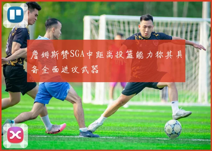 詹姆斯赞SGA中距离投篮能力称其具备全面进攻武器