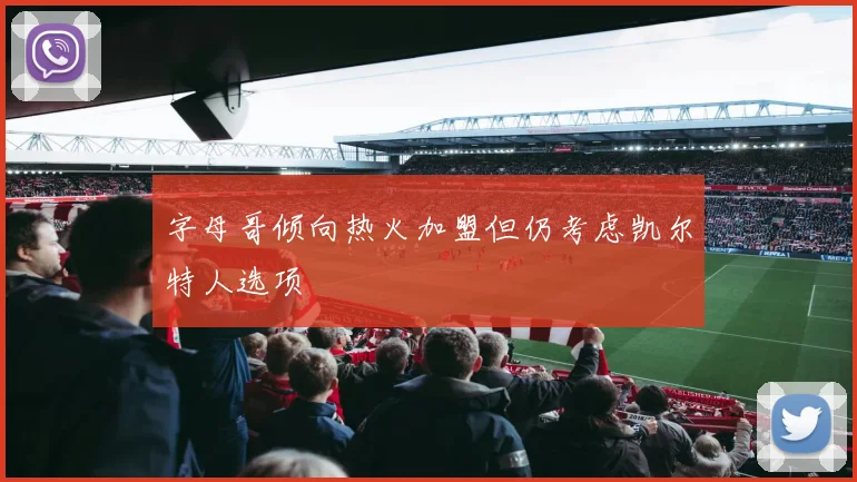 字母哥倾向热火加盟但仍考虑凯尔特人选项