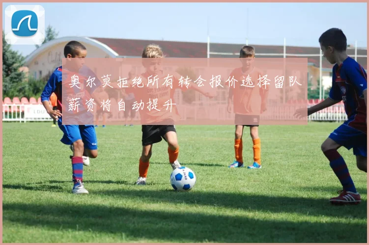 奥尔莫拒绝所有转会报价选择留队薪资将自动提升