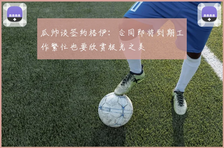 瓜帅谈签约格伊：合同即将到期工作繁忙也要欣赏极光之美