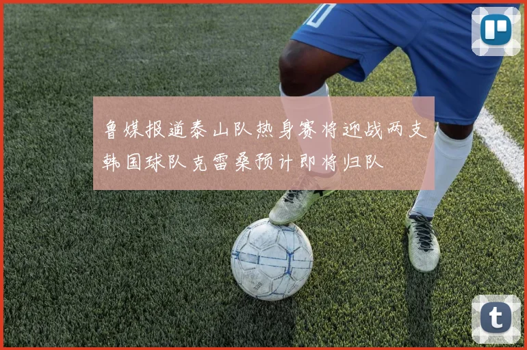 鲁媒报道泰山队热身赛将迎战两支韩国球队克雷桑预计即将归队