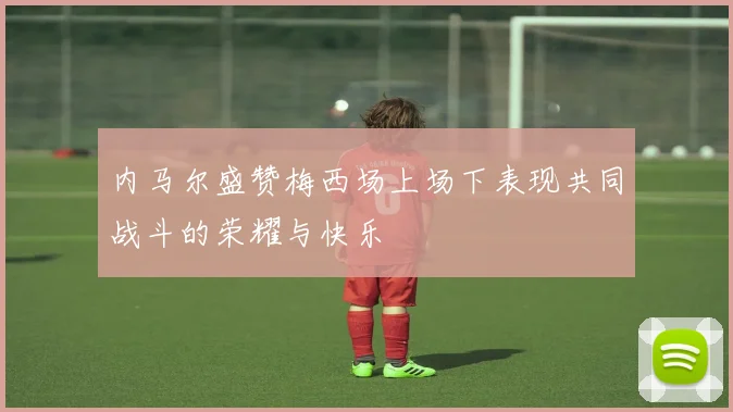 内马尔盛赞梅西场上场下表现共同战斗的荣耀与快乐