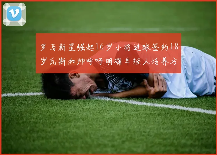 罗马新星崛起16岁小将进球签约18岁瓦斯加帅呼吁明确年轻人培养方针