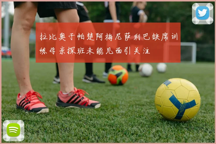 拉比奥于帕楚阿梅尼萨利巴缺席训练母亲探班未能见面引关注