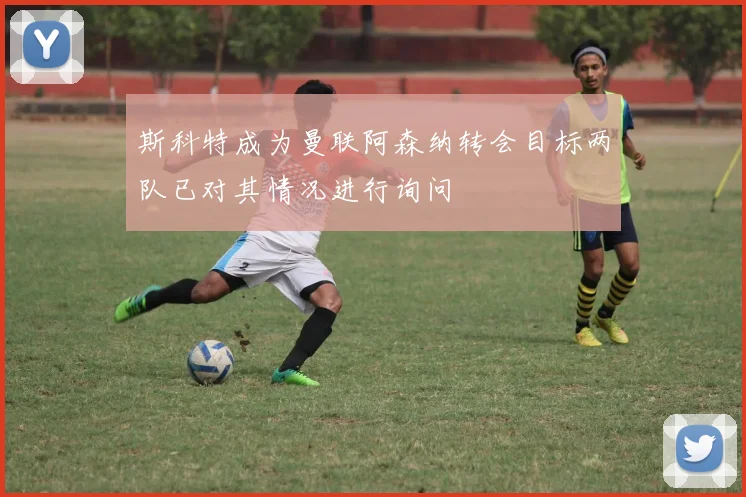 斯科特成为曼联阿森纳转会目标两队已对其情况进行询问
