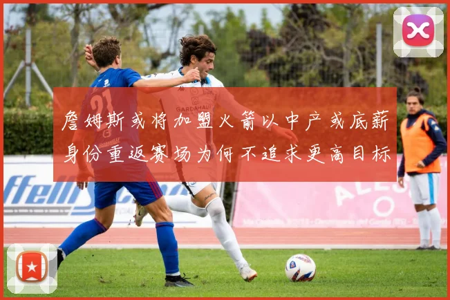 詹姆斯或将加盟火箭以中产或底薪身份重返赛场为何不追求更高目标